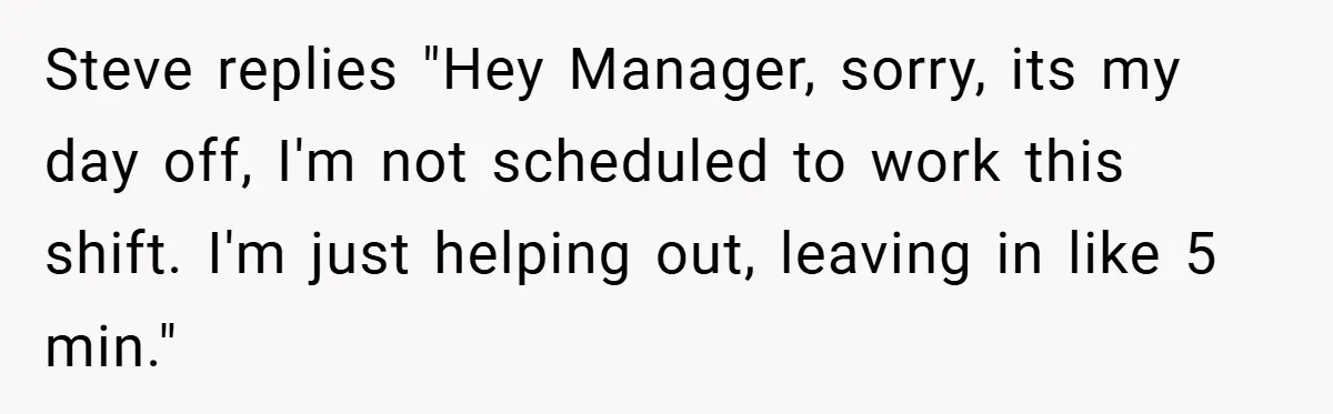 Steve replies "Hey Manager, sorry, its my day off, I'm not scheduled to work this shift. I'm just helping out, leaving in like 5 min."