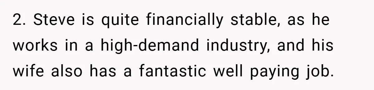 2. Steve is quite financially stable, as he works in a high-demand industry, and his wife also has a fantastic well paying job.