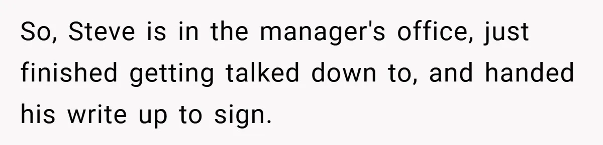 So, Steve is in the manager's office, just finished getting talked down to, and handed his write up to sign.