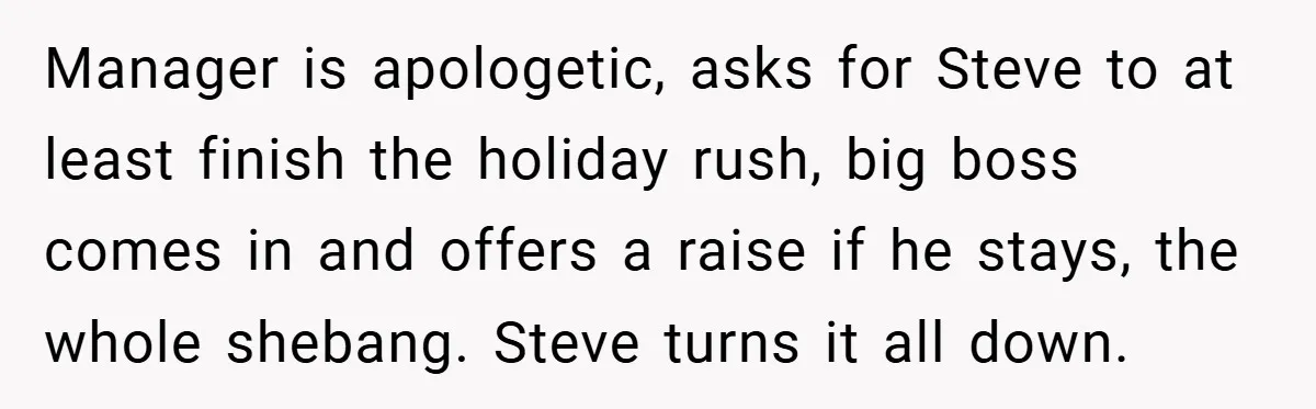 Manager is apologetic, asks for Steve to at least finish the holiday rush, big boss comes in and offers a raise if he stays, the whole shebang. Steve turns it...