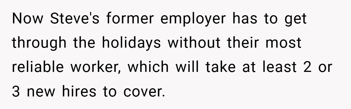 Now Steve's former employer has to get through the holidays without their most reliable worker, which will take at least 2 or 3 new hires to cover.
