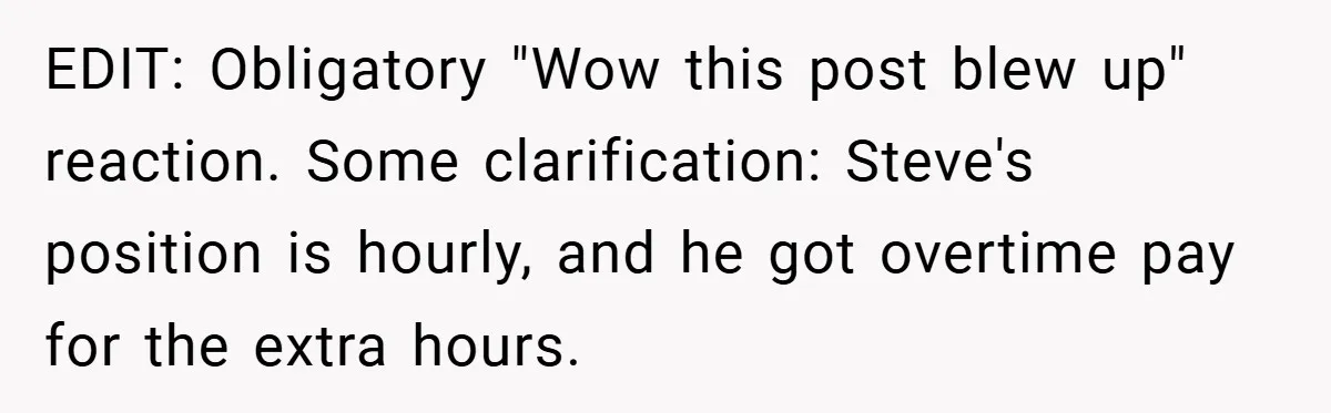 EDIT: Obligatory "Wow this post blew up" reaction. Some clarification: Steve's position is hourly, and he got overtime pay for the extra hours.