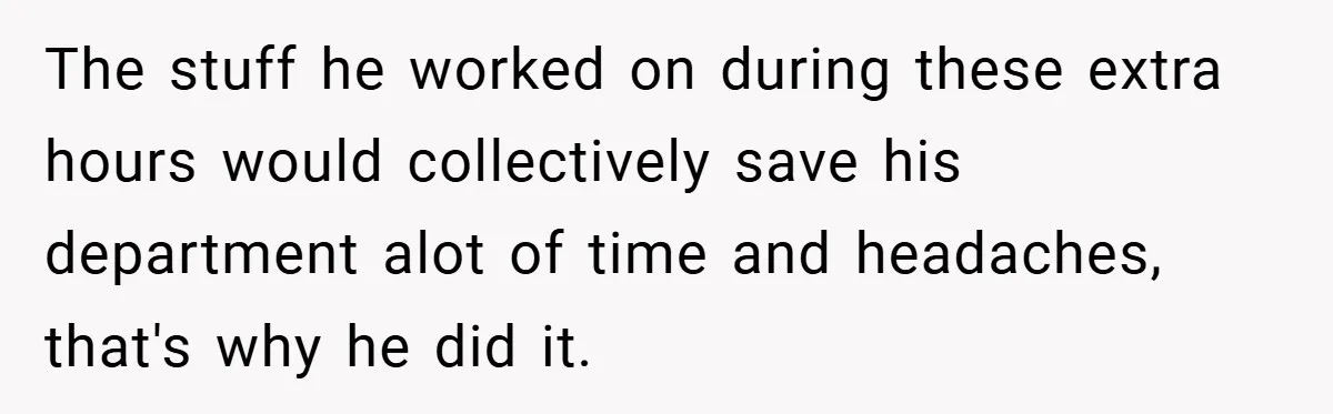 The stuff he worked on during these extra hours would collectively save his department alot of time and headaches, that's why he did it.