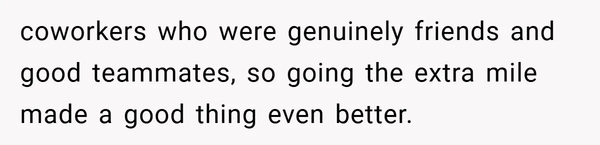 coworkers who were genuinely friends and good teammates, so going the extra mile made a good thing even better.