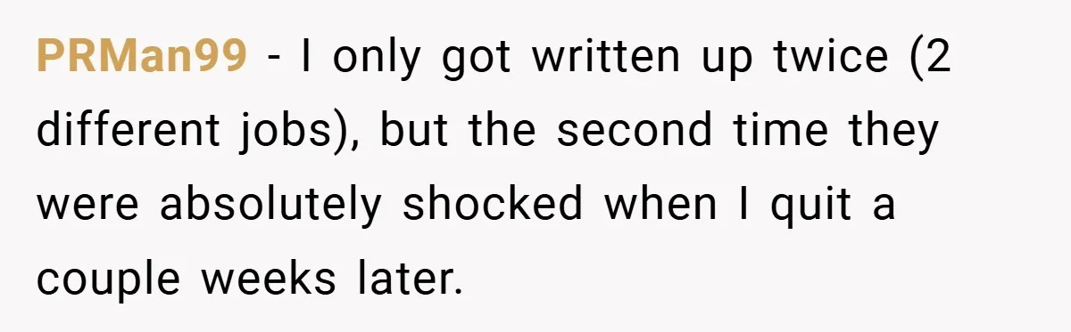PRMan99 − I only got written up twice (2 different jobs), but the second time they were absolutely shocked when I quit a couple weeks later.