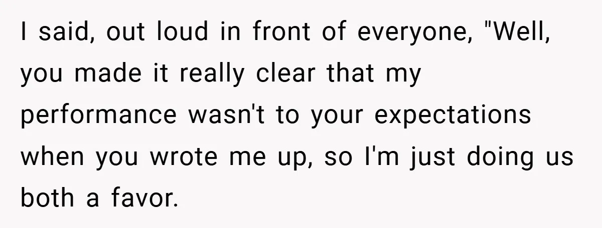 I said, out loud in front of everyone, "Well, you made it really clear that my performance wasn't to your expectations when you wrote me up, so I'm just doing...