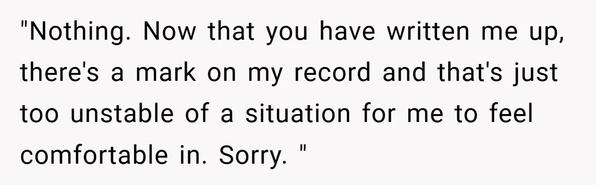 "Nothing. Now that you have written me up, there's a mark on my record and that's just too unstable of a situation for me to feel comfortable in. Sorry. "