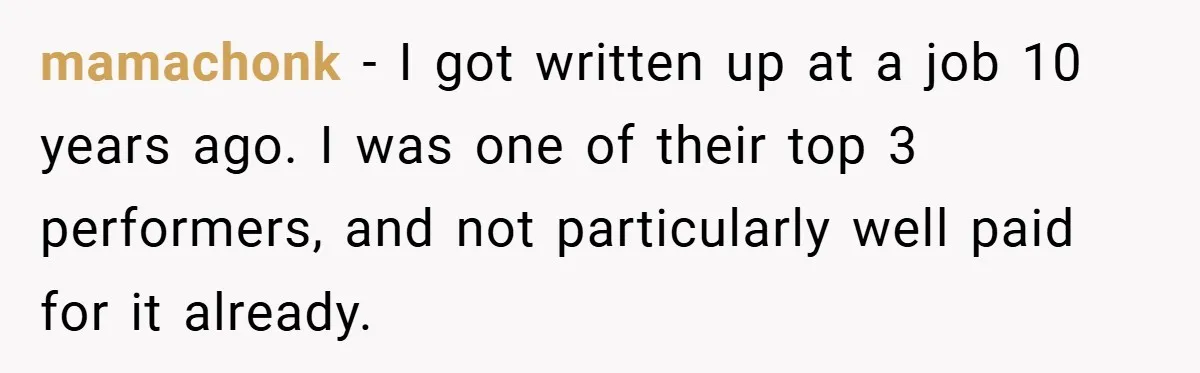mamachonk − I got written up at a job 10 years ago. I was one of their top 3 performers, and not particularly well paid for it already.