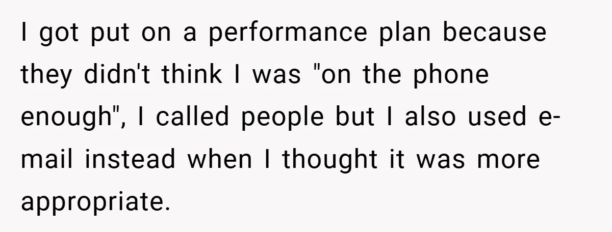 I got put on a performance plan because they didn't think I was "on the phone enough", I called people but I also used e-mail instead when I thought it...