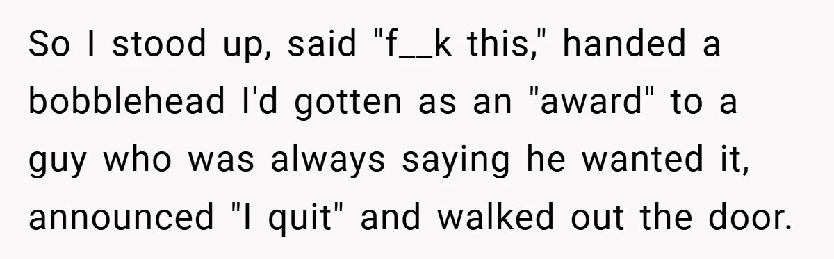 So I stood up, said "f__k this," handed a bobblehead I'd gotten as an "award" to a guy who was always saying he wanted it, announced "I quit" and walked...