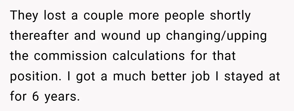 They lost a couple more people shortly thereafter and wound up changing/upping the commission calculations for that position. I got a much better job I stayed at for 6 years.