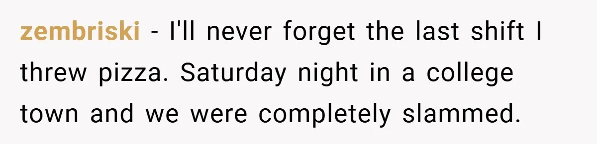 zembriski − I'll never forget the last shift I threw pizza. Saturday night in a college town and we were completely slammed.