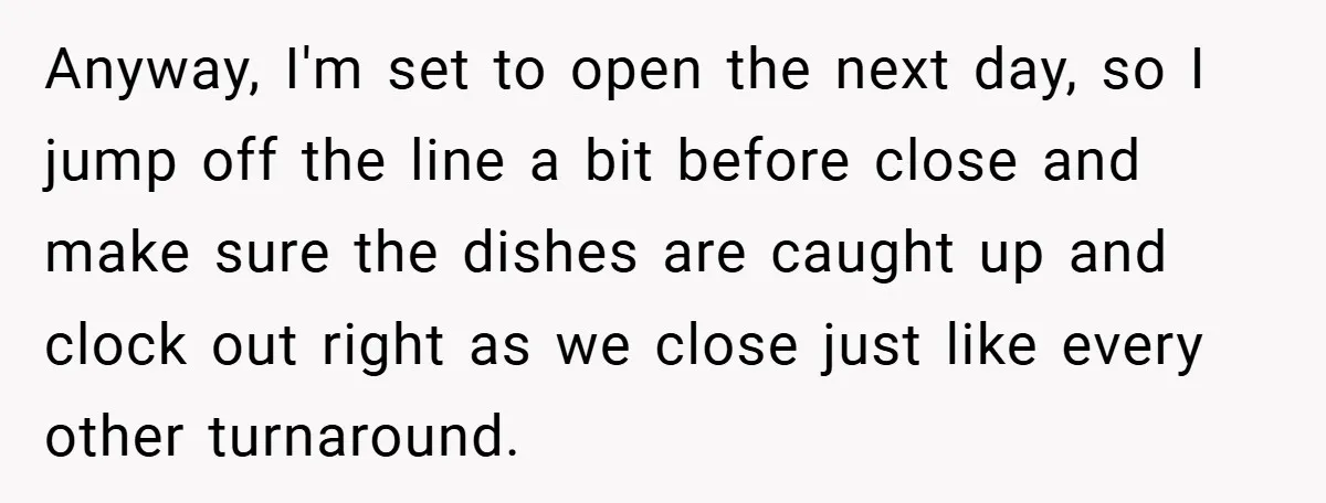 Anyway, I'm set to open the next day, so I jump off the line a bit before close and make sure the dishes are caught up and clock out right...