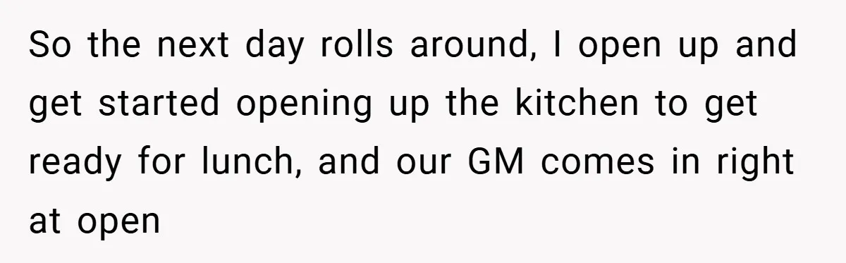 So the next day rolls around, I open up and get started opening up the kitchen to get ready for lunch, and our GM comes in right at open