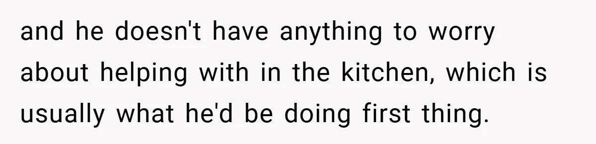 and he doesn't have anything to worry about helping with in the kitchen, which is usually what he'd be doing first thing.