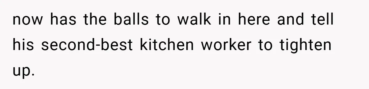 now has the balls to walk in here and tell his second-best kitchen worker to tighten up.