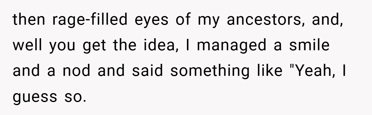 then rage-filled eyes of my ancestors, and, well you get the idea, I managed a smile and a nod and said something like "Yeah, I guess so.