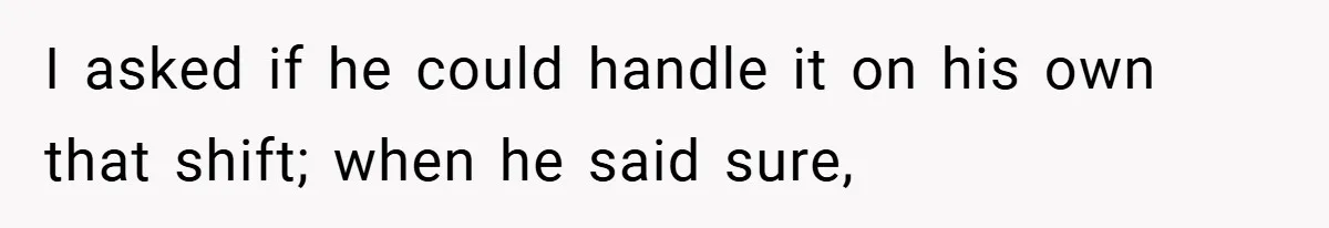 I asked if he could handle it on his own that shift; when he said sure,