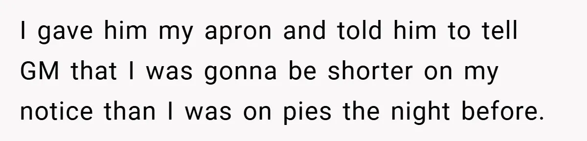 I gave him my apron and told him to tell GM that I was gonna be shorter on my notice than I was on pies the night before.