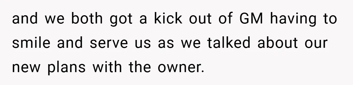 and we both got a kick out of GM having to smile and serve us as we talked about our new plans with the owner.
