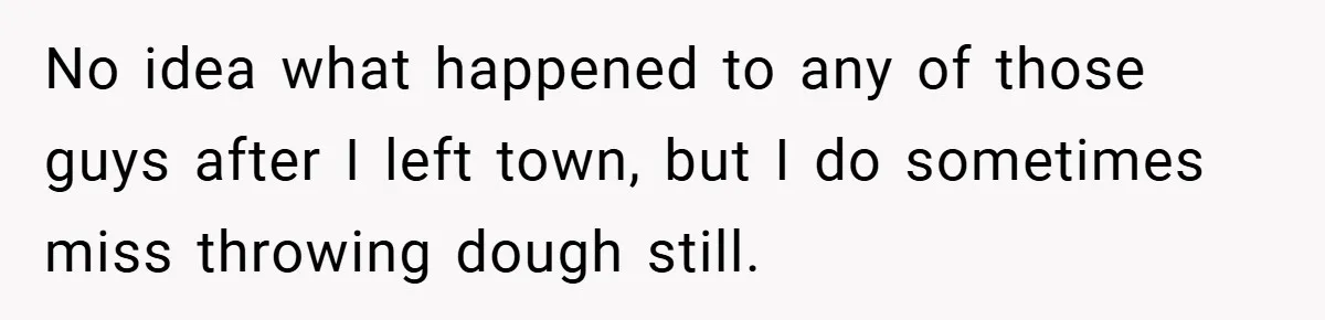 No idea what happened to any of those guys after I left town, but I do sometimes miss throwing dough still.