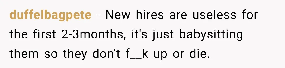 duffelbagpete − New hires are useless for the first 2-3months, it's just babysitting them so they don't f__k up or die.