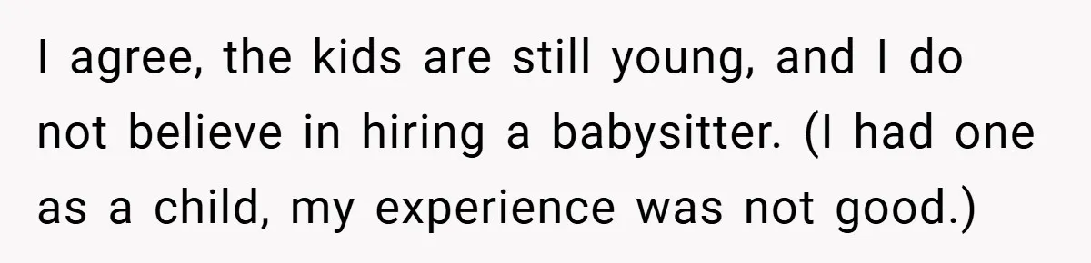 I agree, the kids are still young, and I do not believe in hiring a babysitter. (I had one as a child, my experience was not good.)