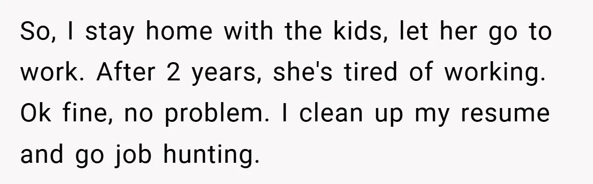 So, I stay home with the kids, let her go to work. After 2 years, she's tired of working. Ok fine, no problem. I clean up my resume and go...