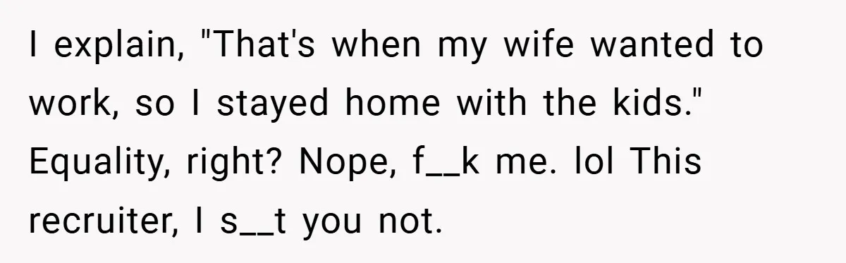 I explain, "That's when my wife wanted to work, so I stayed home with the kids." Equality, right? Nope, f__k me. lol This recruiter, I s__t you not.