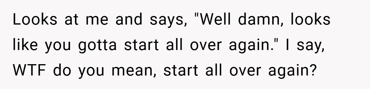 Looks at me and says, "Well damn, looks like you gotta start all over again." I say, WTF do you mean, start all over again?