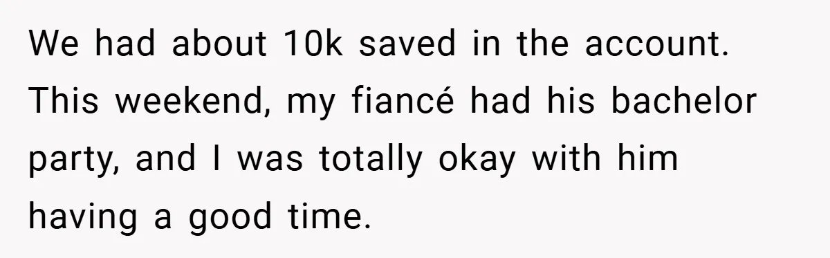 Fiancée Refuses to Cancel Her Bachelorette Party After Fiancé Wipes Out Their $10K Wedding Savings on His Bachelor Party We had about 10k saved in the account. This weekend, my fiancé had his bachelor party, and I was totally okay with him having a good time.