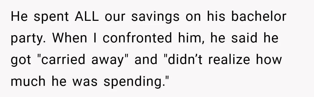 Fiancée Refuses to Cancel Her Bachelorette Party After Fiancé Wipes Out Their $10K Wedding Savings on His Bachelor Party He spent ALL our savings on his bachelor party. When I confronted him, he said he got "carried away" and "didn’t realize how much he was spending."