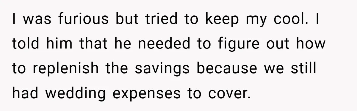 Fiancée Refuses to Cancel Her Bachelorette Party After Fiancé Wipes Out Their $10K Wedding Savings on His Bachelor Party I was furious but tried to keep my cool. I told him that he needed to figure out how to replenish the savings because we still had wedding expenses to...