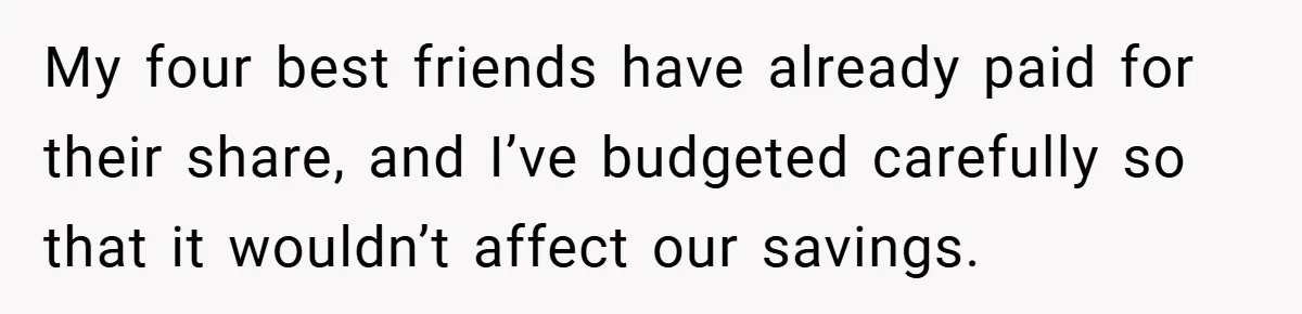 Fiancée Refuses to Cancel Her Bachelorette Party After Fiancé Wipes Out Their $10K Wedding Savings on His Bachelor Party My four best friends have already paid for their share, and I’ve budgeted carefully so that it wouldn’t affect our savings.