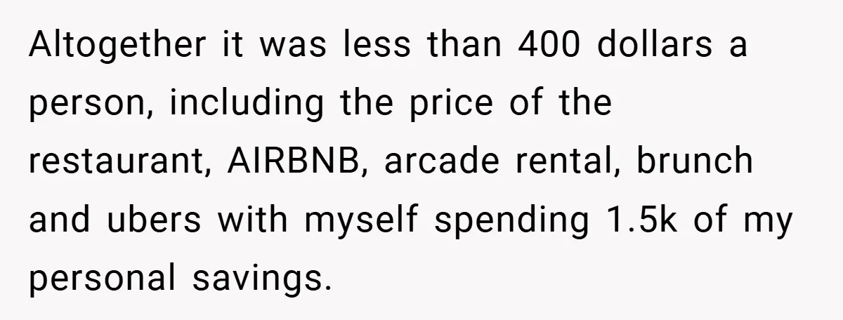 Fiancée Refuses to Cancel Her Bachelorette Party After Fiancé Wipes Out Their $10K Wedding Savings on His Bachelor Party Altogether it was less than 400 dollars a person, including the price of the restaurant, AIRBNB, arcade rental, brunch and ubers with myself spending 1.5k of my personal savings.