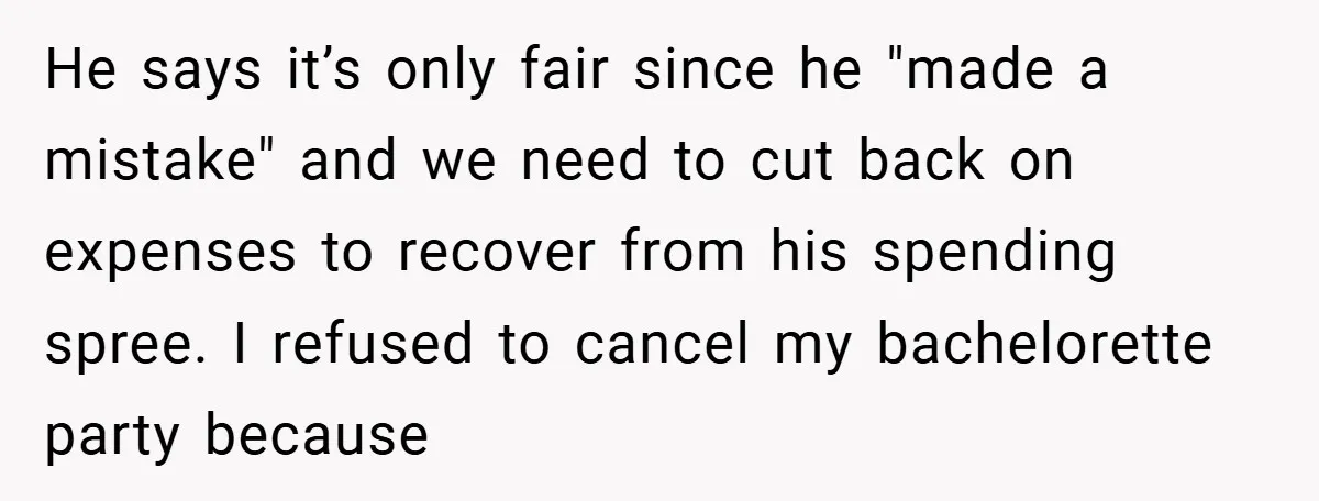 Fiancée Refuses to Cancel Her Bachelorette Party After Fiancé Wipes Out Their $10K Wedding Savings on His Bachelor Party He says it’s only fair since he "made a mistake" and we need to cut back on expenses to recover from his spending spree. I refused to cancel my bachelorette...