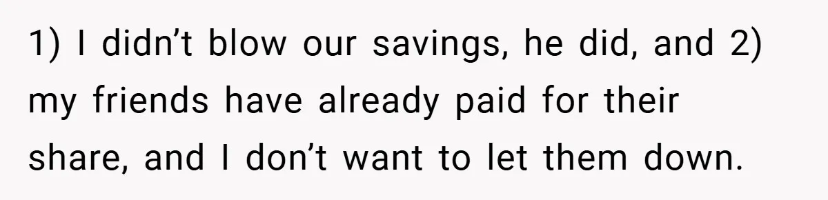 Fiancée Refuses to Cancel Her Bachelorette Party After Fiancé Wipes Out Their $10K Wedding Savings on His Bachelor Party 1) I didn’t blow our savings, he did, and 2) my friends have already paid for their share, and I don’t want to let them down.