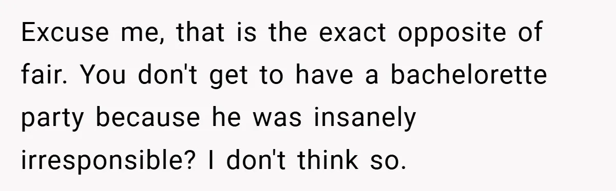 Fiancée Refuses to Cancel Her Bachelorette Party After Fiancé Wipes Out Their $10K Wedding Savings on His Bachelor Party Excuse me, that is the exact opposite of fair. You don't get to have a bachelorette party because he was insanely irresponsible? I don't think so.