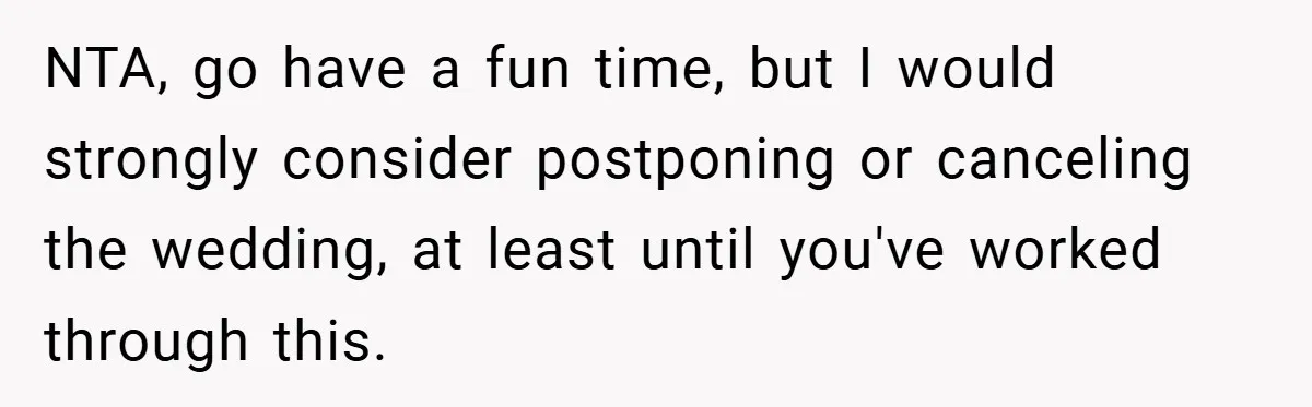 Fiancée Refuses to Cancel Her Bachelorette Party After Fiancé Wipes Out Their $10K Wedding Savings on His Bachelor Party NTA, go have a fun time, but I would strongly consider postponing or canceling the wedding, at least until you've worked through this.