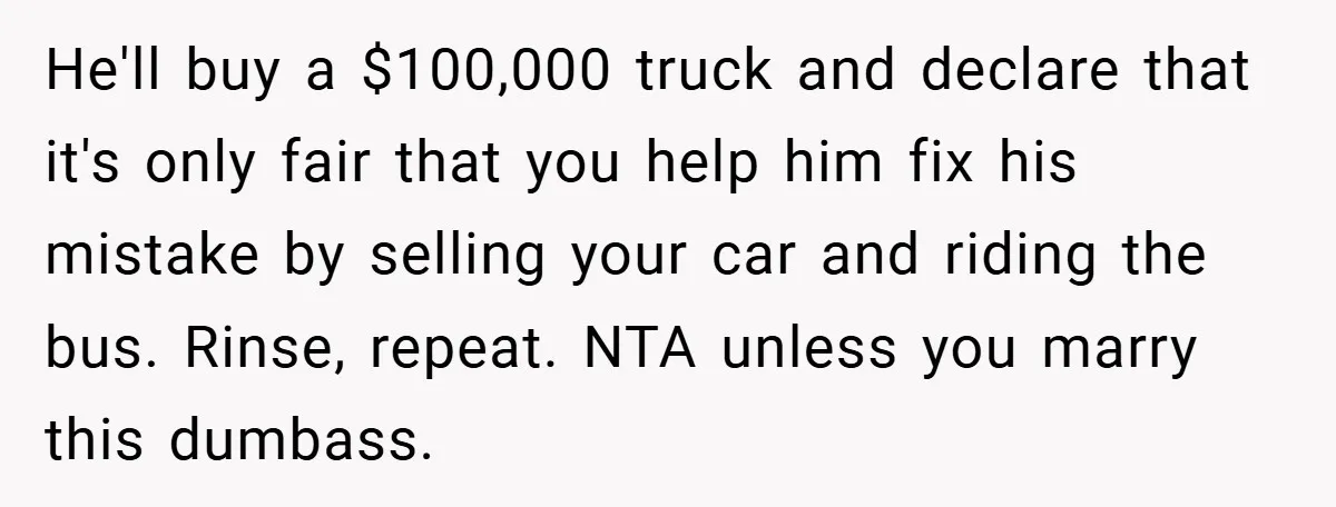 Fiancée Refuses to Cancel Her Bachelorette Party After Fiancé Wipes Out Their $10K Wedding Savings on His Bachelor Party He'll buy a $100,000 truck and declare that it's only fair that you help him fix his mistake by selling your car and riding the bus. Rinse, repeat. NTA unless...