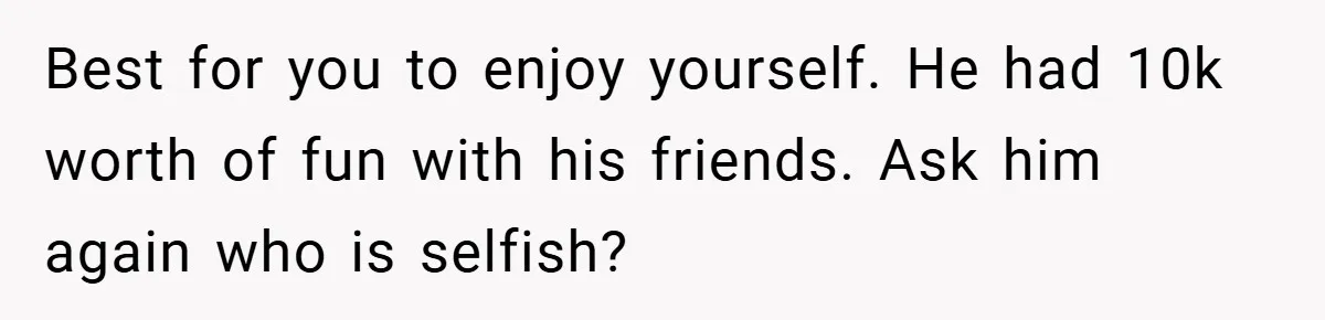 Fiancée Refuses to Cancel Her Bachelorette Party After Fiancé Wipes Out Their $10K Wedding Savings on His Bachelor Party Best for you to enjoy yourself. He had 10k worth of fun with his friends. Ask him again who is selfish?
