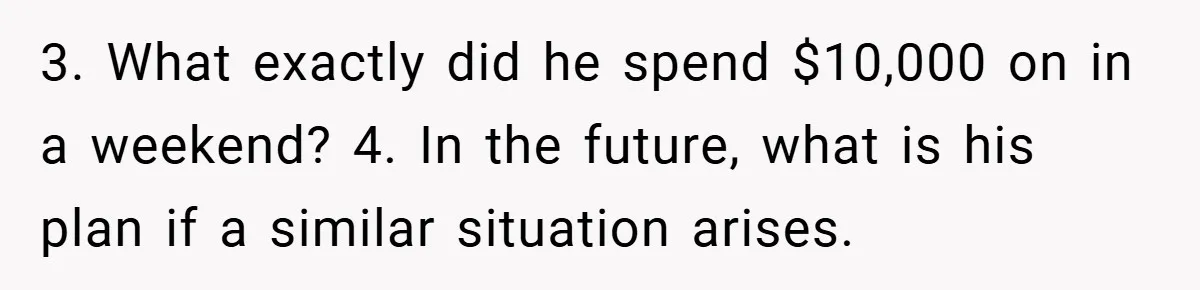 Fiancée Refuses to Cancel Her Bachelorette Party After Fiancé Wipes Out Their $10K Wedding Savings on His Bachelor Party 3. What exactly did he spend $10,000 on in a weekend? 4. In the future, what is his plan if a similar situation arises.
