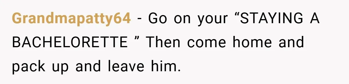 Fiancée Refuses to Cancel Her Bachelorette Party After Fiancé Wipes Out Their $10K Wedding Savings on His Bachelor Party Grandmapatty64 − Go on your “STAYING A BACHELORETTE ” Then come home and pack up and leave him.