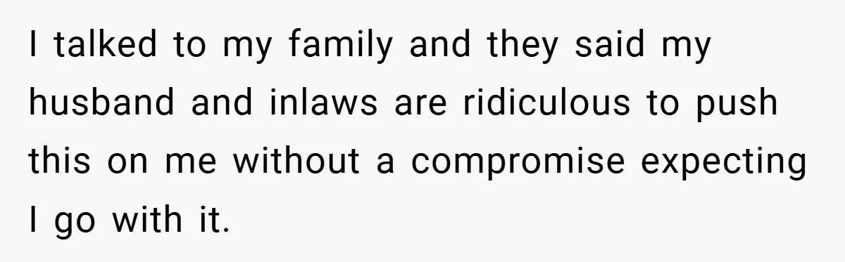 I talked to my family and they said my husband and inlaws are ridiculous to push this on me without a compromise expecting I go with it.