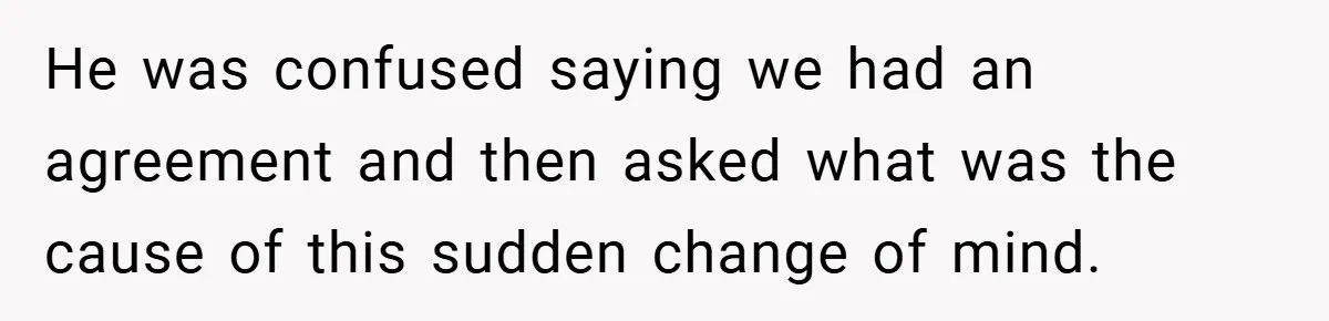 He was confused saying we had an agreement and then asked what was the cause of this sudden change of mind.