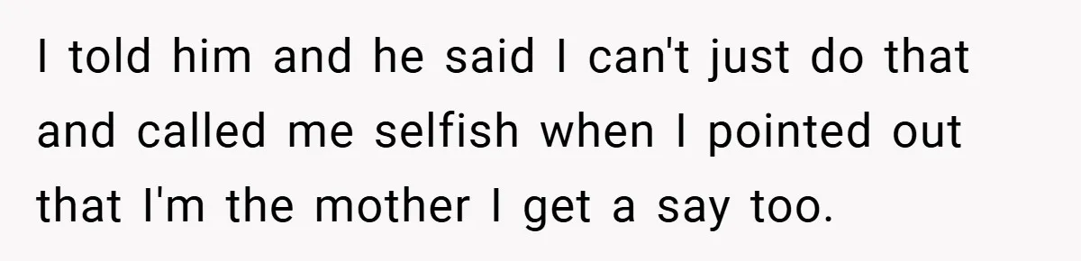 I told him and he said I can't just do that and called me selfish when I pointed out that I'm the mother I get a say too.