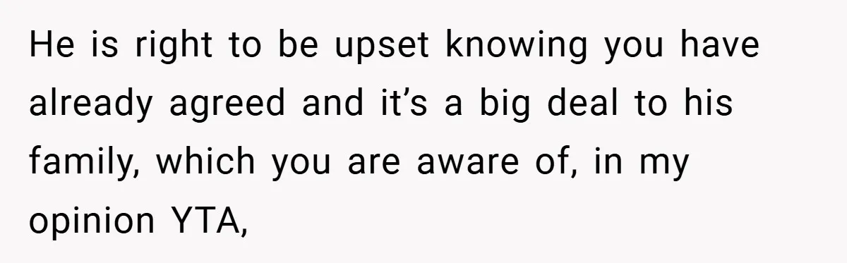 He is right to be upset knowing you have already agreed and it’s a big deal to his family, which you are aware of, in my opinion YTA,