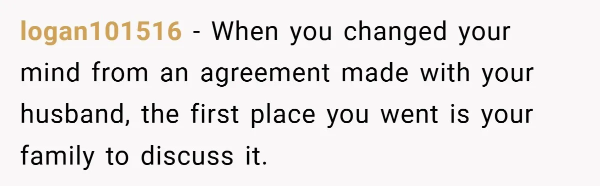 logan101516 − When you changed your mind from an agreement made with your husband, the first place you went is your family to discuss it.