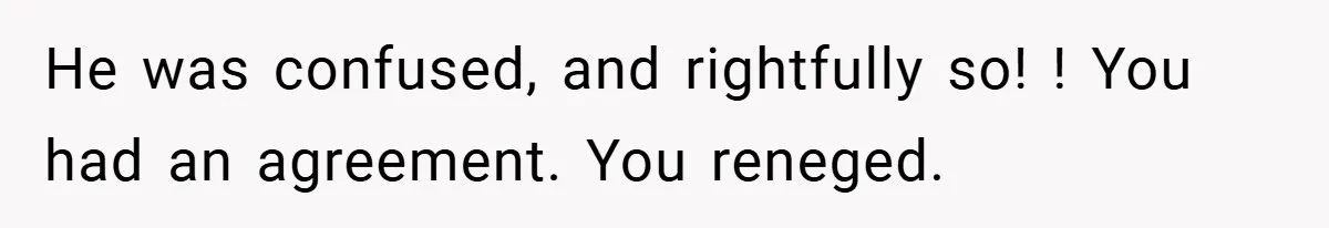 He was confused, and rightfully so! ! You had an agreement. You reneged.