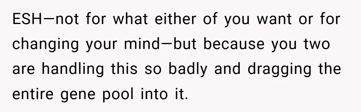 ESH—not for what either of you want or for changing your mind—but because you two are handling this so badly and dragging the entire gene pool into it.